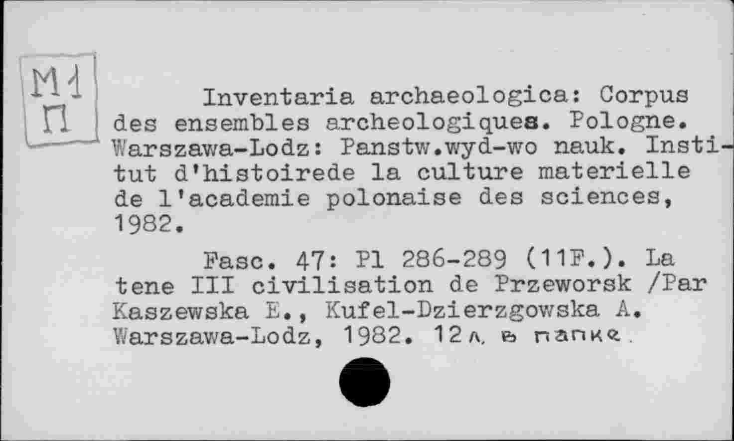 ﻿Inventaria archaeologica: Corpus des ensembles archéologiques. Pologne. Warszawa-Lodz: Panstw.wyd-wo nauk. Insti tut d’histoirede la culture materielle de 1’academie polonaise des sciences, 1982.
Ease. 47: Pl 286-289 (11F.). La tene III civilisation de Przeworsk /Par Kaszewska E., Kufel-Dzierzgowska A. Warszawa-Lodz, 1982. 12л. e> папкг